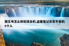 西王母怎么和蛇结合的,盗墓笔记长生不老的6个人