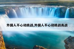 外国人不心动挑战,外国人不心动挑战肖战