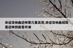 命运交响曲迟帅第几集出现,命运交响曲结局是迟帅到底喜欢谁