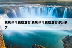 想见你电视剧豆瓣,想见你电视剧豆瓣评分多少