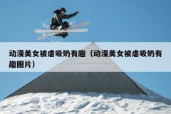 动漫美女被虐吸奶有趣（动漫美女被虐吸奶有趣